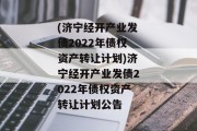 (济宁经开产业发债2022年债权资产转让计划)济宁经开产业发债2022年债权资产转让计划公告