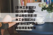 (彭水工业园区2023年债权资产转让政信项目)彭水工业园区2023年债权资产转让政信项目有哪些