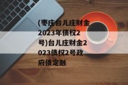 (枣庄台儿庄财金2023年债权2号)台儿庄财金2023债权2号政府债定融