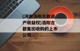 (河南洛阳古都资产收益权)洛阳古都集团收购的上市公司