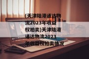 (天津陆港通达物流2023年收益权拍卖)天津陆港通达物流2023年收益权拍卖情况