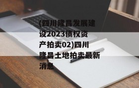 (四川隆昌发展建设2023债权资产拍卖02)四川隆昌土地拍卖最新消息