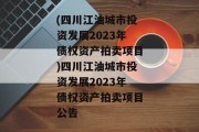 (四川江油城市投资发展2023年债权资产拍卖项目)四川江油城市投资发展2023年债权资产拍卖项目公告