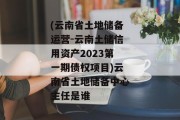 (云南省土地储备运营-云南土储信用资产2023第一期债权项目)云南省土地储备中心主任是谁