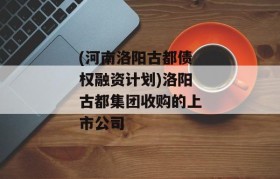 (河南洛阳古都债权融资计划)洛阳古都集团收购的上市公司