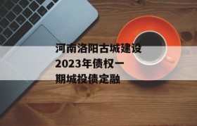 河南洛阳古城建设2023年债权一期城投债定融