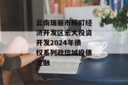 云南瑞丽市畹町经济开发区宏大投资开发2024年债权系列政信城投债定融