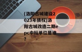 (洛阳古城建设2023年债权)洛阳古城改造二期epc中标单位是谁?