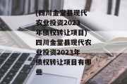 (四川金堂县现代农业投资2023年债权转让项目)四川金堂县现代农业投资2023年债权转让项目有哪些