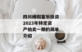 四川绵阳富乐投资2023年特定资产拍卖一期的简单介绍