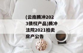 (云南腾冲2023债权产品)腾冲法院2021拍卖房产公告