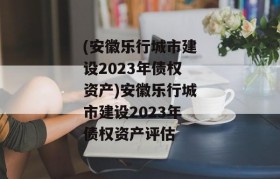 (安徽乐行城市建设2023年债权资产)安徽乐行城市建设2023年债权资产评估