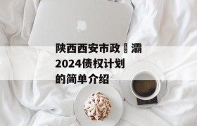 陕西西安市政浐灞2024债权计划的简单介绍