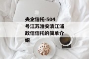 央企信托-504号江苏淮安清江浦政信信托的简单介绍