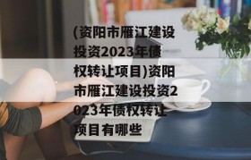 (资阳市雁江建设投资2023年债权转让项目)资阳市雁江建设投资2023年债权转让项目有哪些