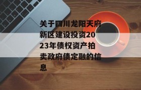 关于四川龙阳天府新区建设投资2023年债权资产拍卖政府债定融的信息