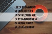 (重庆彭水县城市建设投资2023债权转让项目)重庆彭水县城市建设投资2023债权转让项目有哪些