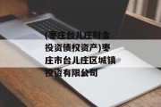 (枣庄台儿庄财金投资债权资产)枣庄市台儿庄区城镇投资有限公司