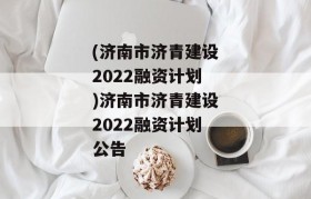 (济南市济青建设2022融资计划)济南市济青建设2022融资计划公告