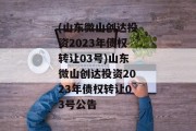 (山东微山创达投资2023年债权转让03号)山东微山创达投资2023年债权转让03号公告