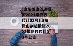 (山东微山创达投资2023年债权转让03号)山东微山创达投资2023年债权转让03号公告