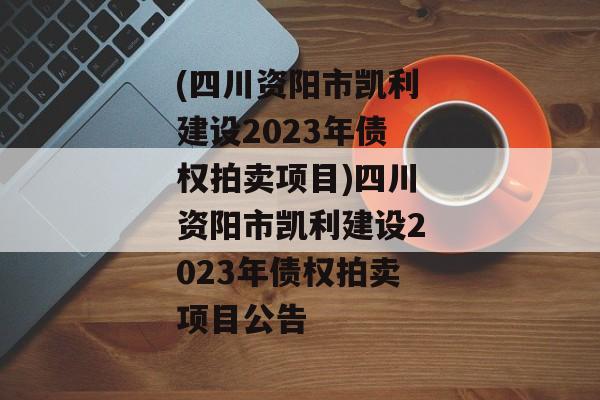 (四川资阳市凯利建设2023年债权拍卖项目)四川资阳市凯利建设2023年债权拍卖项目公告