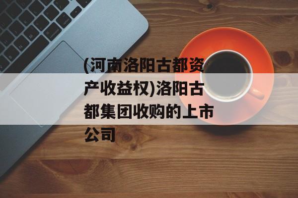 (河南洛阳古都资产收益权)洛阳古都集团收购的上市公司