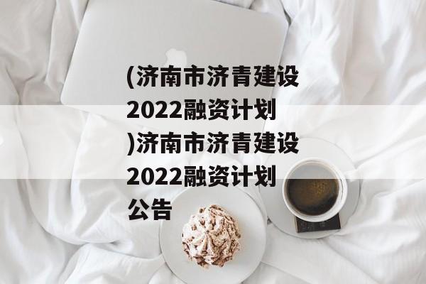 (济南市济青建设2022融资计划)济南市济青建设2022融资计划公告