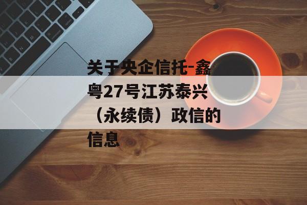 关于央企信托-鑫粤27号江苏泰兴（永续债）政信的信息