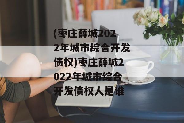 (枣庄薛城2022年城市综合开发债权)枣庄薛城2022年城市综合开发债权人是谁