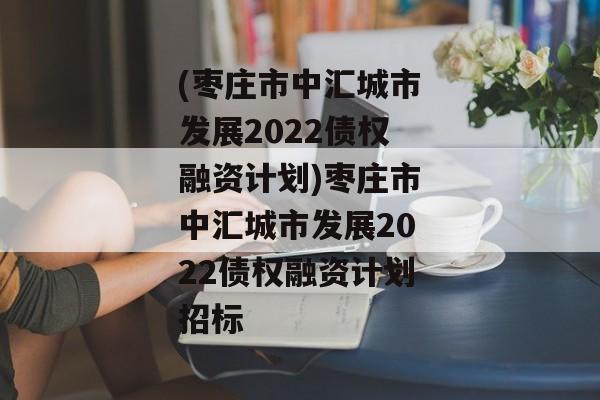 (枣庄市中汇城市发展2022债权融资计划)枣庄市中汇城市发展2022债权融资计划招标