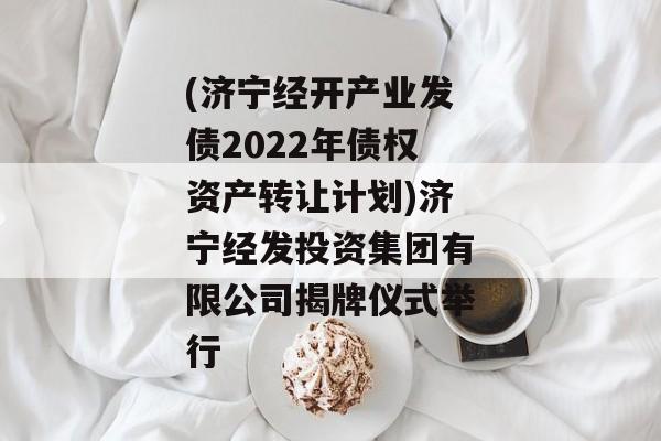 (济宁经开产业发债2022年债权资产转让计划)济宁经发投资集团有限公司揭牌仪式举行