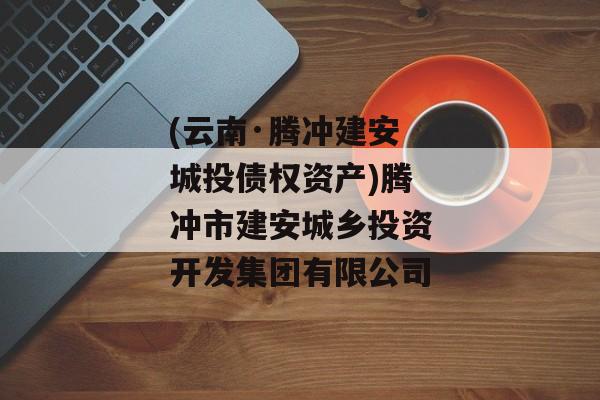 (云南·腾冲建安城投债权资产)腾冲市建安城乡投资开发集团有限公司