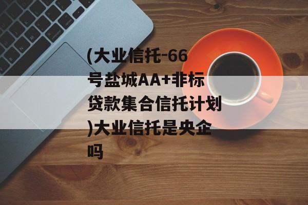 (大业信托-66号盐城AA+非标贷款集合信托计划)大业信托是央企吗