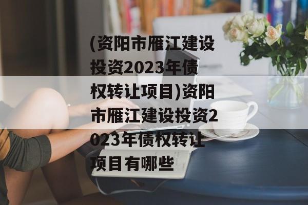 (资阳市雁江建设投资2023年债权转让项目)资阳市雁江建设投资2023年债权转让项目有哪些