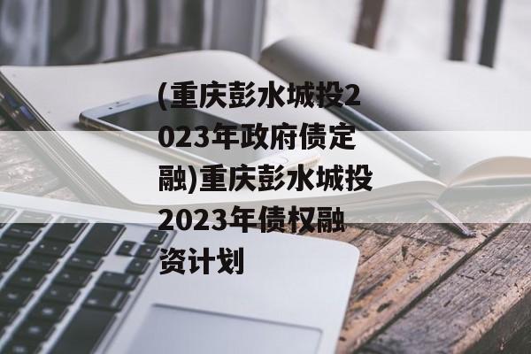 (重庆彭水城投2023年政府债定融)重庆彭水城投2023年债权融资计划