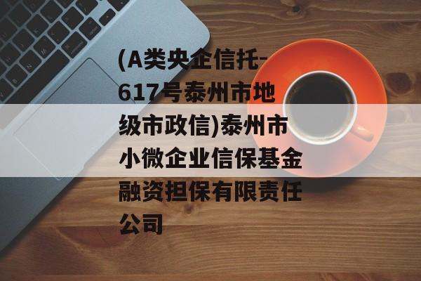 (A类央企信托-617号泰州市地级市政信)泰州市小微企业信保基金融资担保有限责任公司