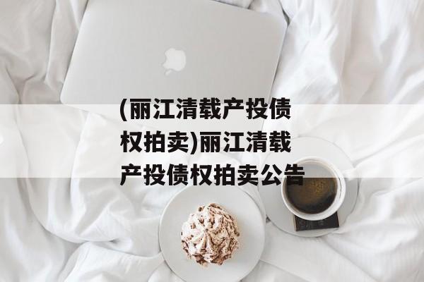 (丽江清载产投债权拍卖)丽江清载产投债权拍卖公告