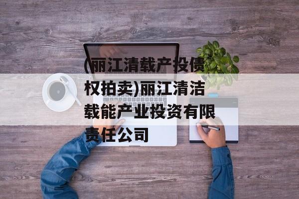 (丽江清载产投债权拍卖)丽江清洁载能产业投资有限责任公司