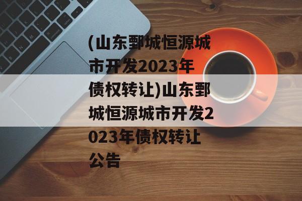 (山东鄄城恒源城市开发2023年债权转让)山东鄄城恒源城市开发2023年债权转让公告