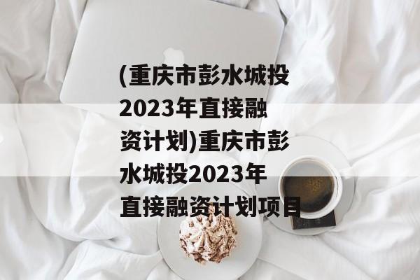 (重庆市彭水城投2023年直接融资计划)重庆市彭水城投2023年直接融资计划项目