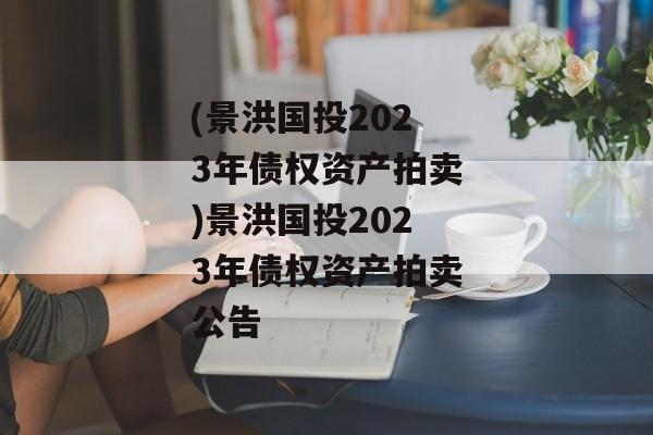 (景洪国投2023年债权资产拍卖)景洪国投2023年债权资产拍卖公告