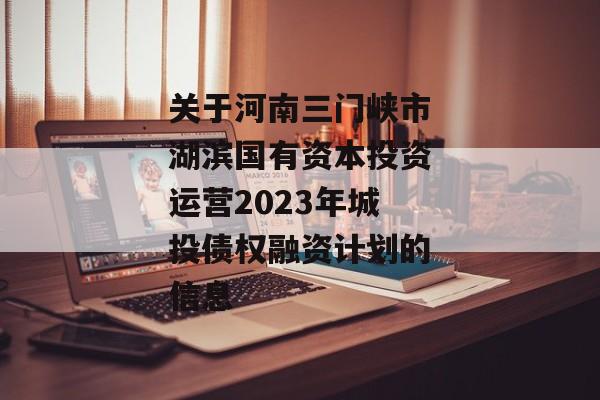 关于河南三门峡市湖滨国有资本投资运营2023年城投债权融资计划的信息