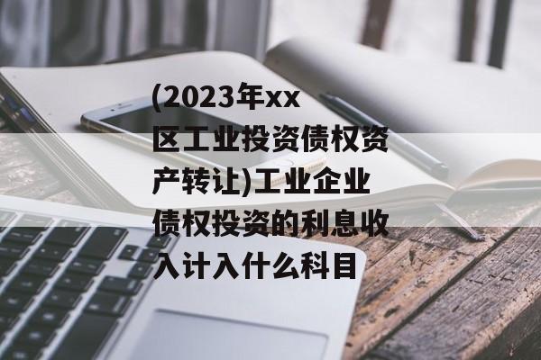 (2023年xx区工业投资债权资产转让)工业企业债权投资的利息收入计入什么科目