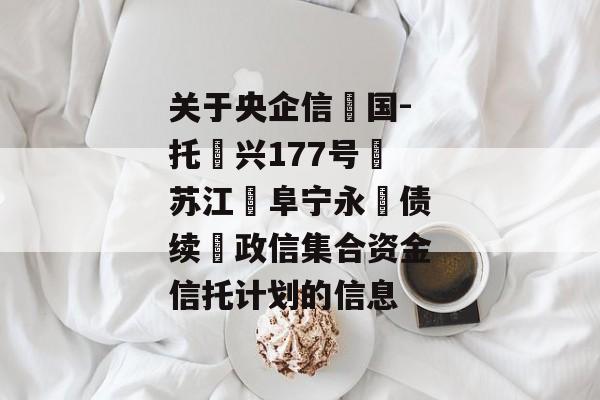 关于央企信‮国-托‬兴177号‮苏江‬阜宁永‮债续‬政信集合资金信托计划的信息