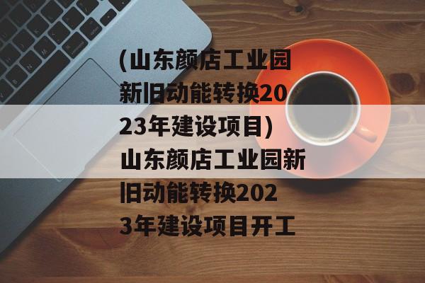 (山东颜店工业园新旧动能转换2023年建设项目)山东颜店工业园新旧动能转换2023年建设项目开工