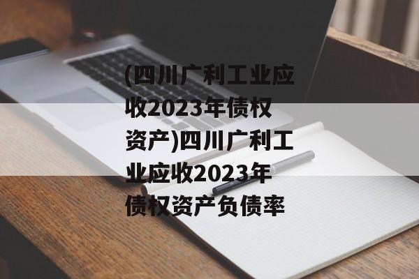 (四川广利工业应收2023年债权资产)四川广利工业应收2023年债权资产负债率