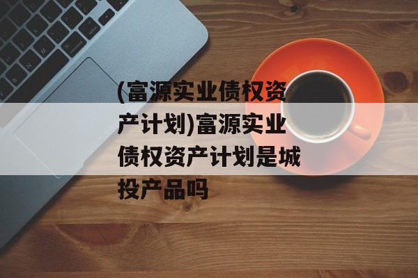 (富源实业债权资产计划)富源实业债权资产计划是城投产品吗