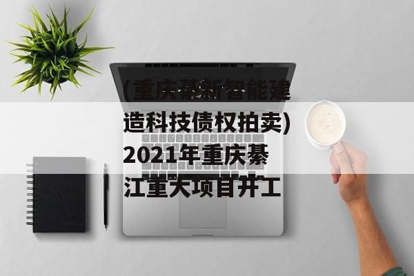 (重庆綦新智能建造科技债权拍卖)2021年重庆綦江重大项目开工