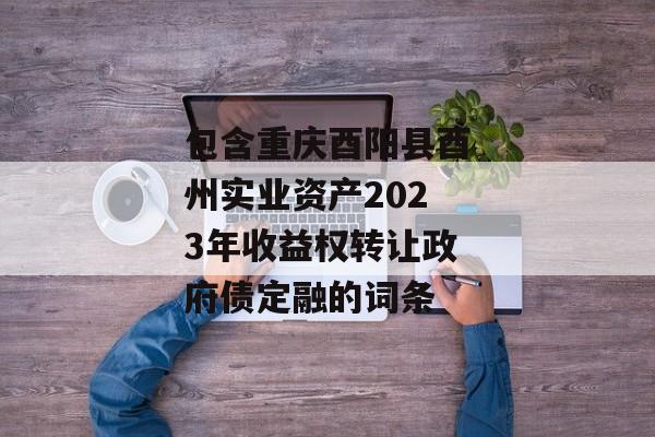 包含重庆酉阳县酉州实业资产2023年收益权转让政府债定融的词条